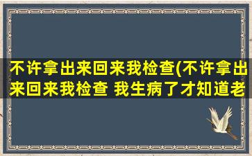 不许拿出来回来我检查(不许拿出来回来我检查 我生病了才知道老公这么霸道)